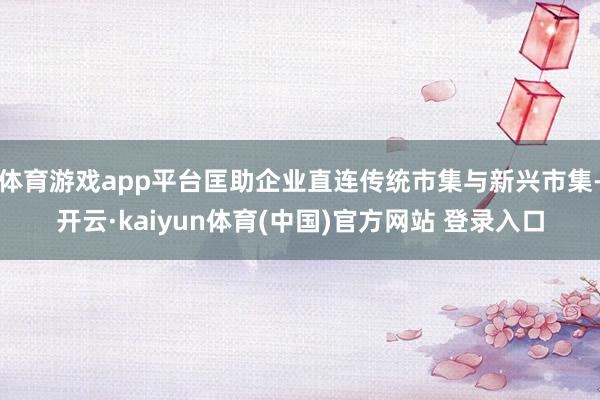 体育游戏app平台匡助企业直连传统市集与新兴市集-开云·kaiyun体育(中国)官方网站 登录入口