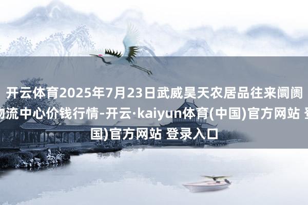 开云体育2025年7月23日武威昊天农居品往来阛阓暨仓储物流中心价钱行情-开云·kaiyun体育(中国)官方网站 登录入口