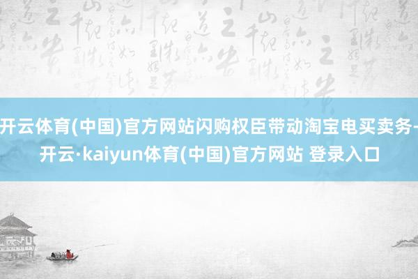 开云体育(中国)官方网站闪购权臣带动淘宝电买卖务-开云·kaiyun体育(中国)官方网站 登录入口