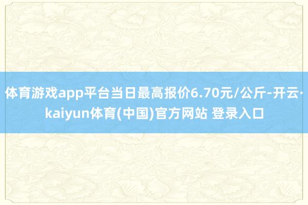 体育游戏app平台当日最高报价6.70元/公斤-开云·kaiyun体育(中国)官方网站 登录入口