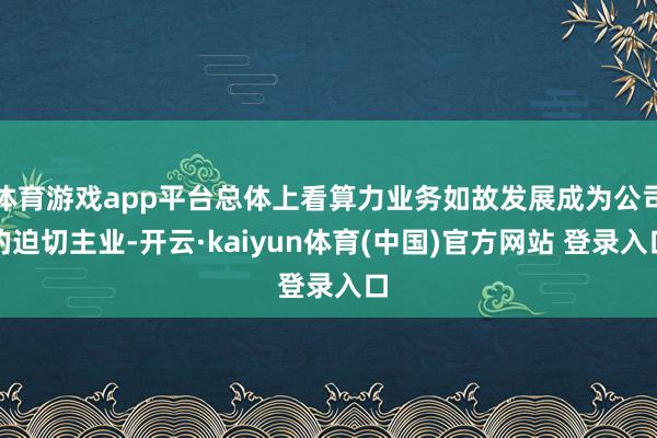 体育游戏app平台总体上看算力业务如故发展成为公司的迫切主业-开云·kaiyun体育(中国)官方网站 登录入口