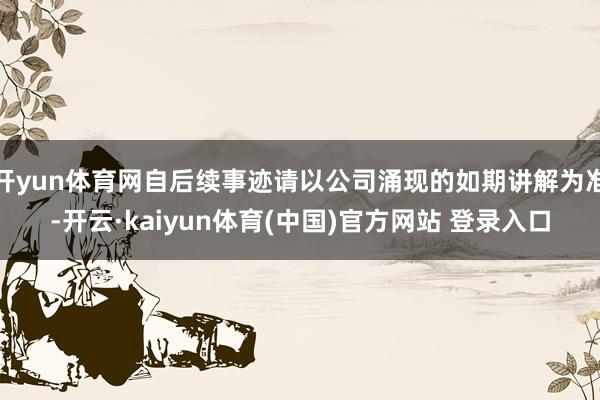 开yun体育网自后续事迹请以公司涌现的如期讲解为准-开云·kaiyun体育(中国)官方网站 登录入口