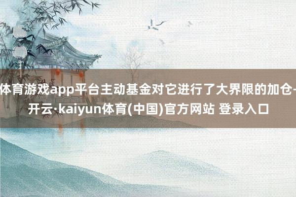 体育游戏app平台主动基金对它进行了大界限的加仓-开云·kaiyun体育(中国)官方网站 登录入口