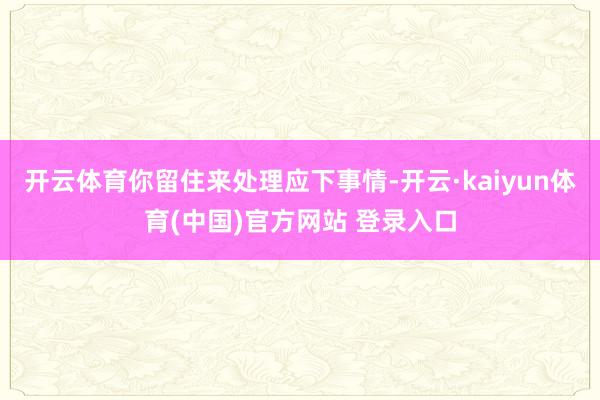 开云体育你留住来处理应下事情-开云·kaiyun体育(中国)官方网站 登录入口