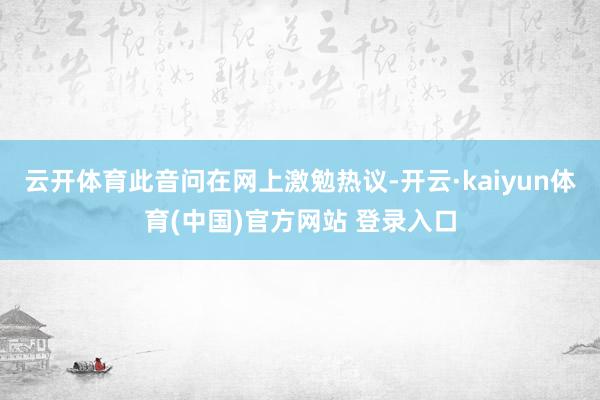 云开体育此音问在网上激勉热议-开云·kaiyun体育(中国)官方网站 登录入口