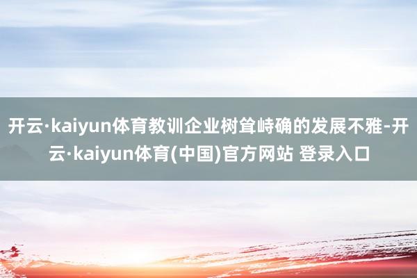 开云·kaiyun体育教训企业树耸峙确的发展不雅-开云·kaiyun体育(中国)官方网站 登录入口