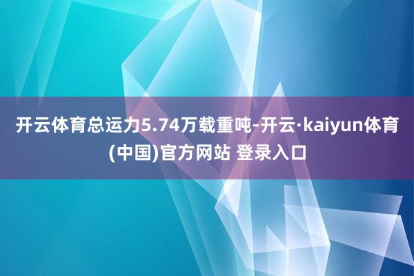 开云体育总运力5.74万载重吨-开云·kaiyun体育(中国)官方网站 登录入口