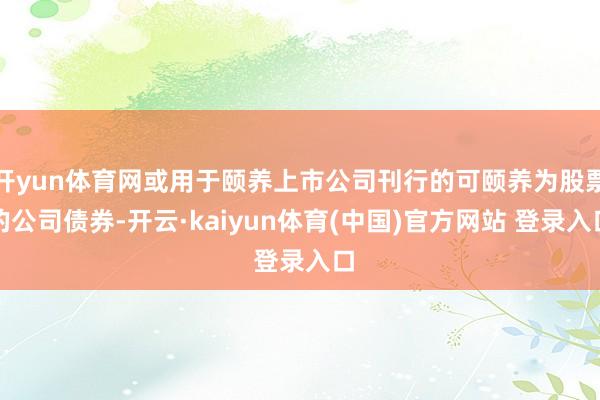 开yun体育网或用于颐养上市公司刊行的可颐养为股票的公司债券-开云·kaiyun体育(中国)官方网站 登录入口