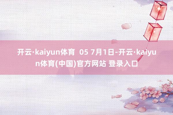 开云·kaiyun体育  05 　　7月1日-开云·kaiyun体育(中国)官方网站 登录入口