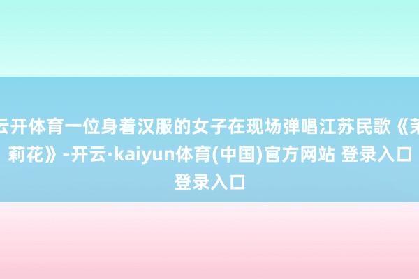 云开体育一位身着汉服的女子在现场弹唱江苏民歌《茉莉花》-开云·kaiyun体育(中国)官方网站 登录入口