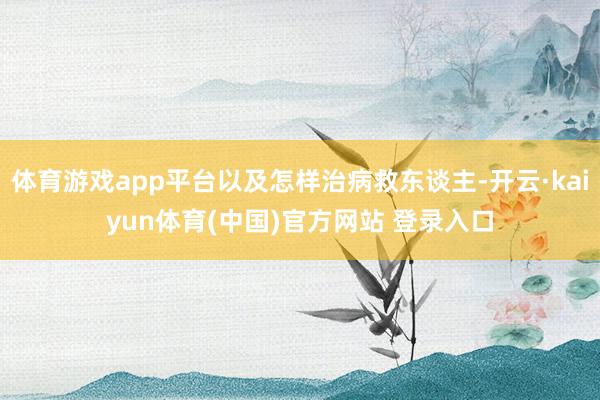 体育游戏app平台以及怎样治病救东谈主-开云·kaiyun体育(中国)官方网站 登录入口