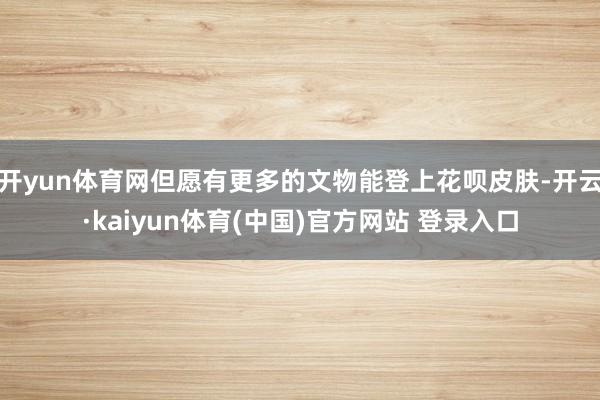 开yun体育网但愿有更多的文物能登上花呗皮肤-开云·kaiyun体育(中国)官方网站 登录入口