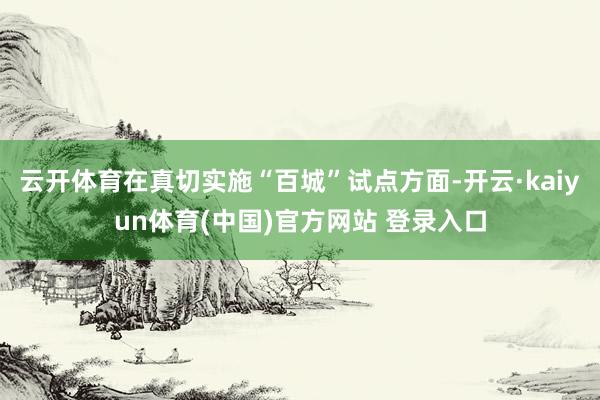 云开体育在真切实施“百城”试点方面-开云·kaiyun体育(中国)官方网站 登录入口