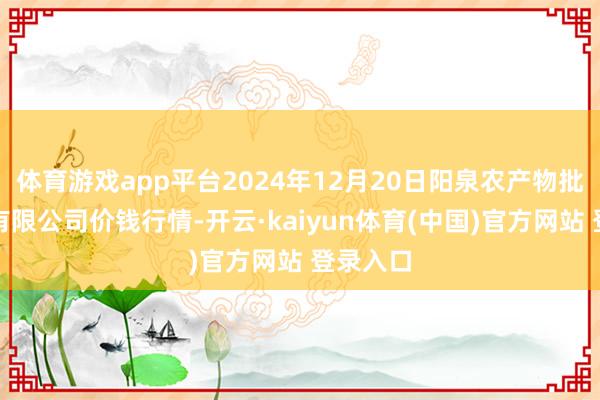 体育游戏app平台2024年12月20日阳泉农产物批发商场有限公司价钱行情-开云·kaiyun体育(中国)官方网站 登录入口