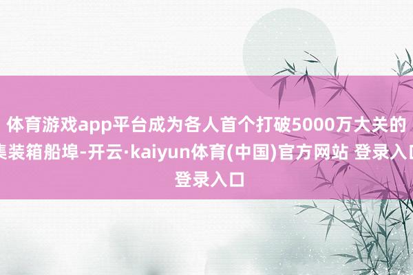 体育游戏app平台成为各人首个打破5000万大关的集装箱船埠-开云·kaiyun体育(中国)官方网站 登录入口