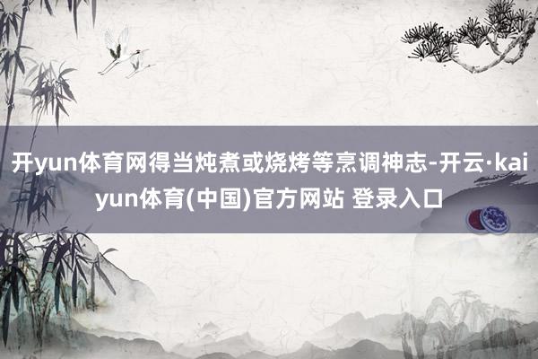开yun体育网得当炖煮或烧烤等烹调神志-开云·kaiyun体育(中国)官方网站 登录入口