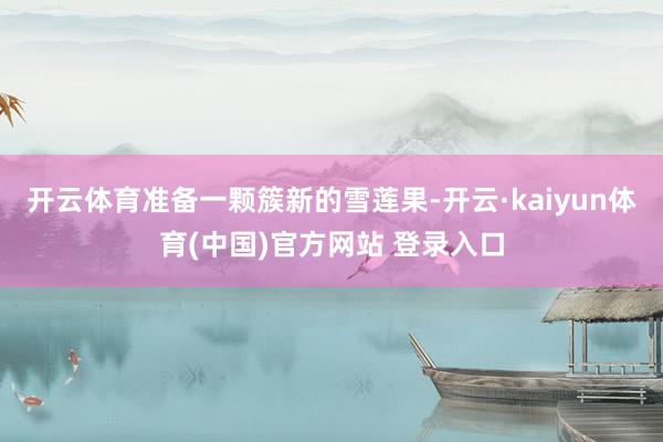 开云体育准备一颗簇新的雪莲果-开云·kaiyun体育(中国)官方网站 登录入口