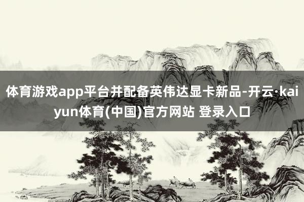 体育游戏app平台并配备英伟达显卡新品-开云·kaiyun体育(中国)官方网站 登录入口