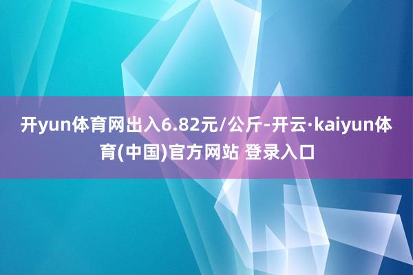 开yun体育网出入6.82元/公斤-开云·kaiyun体育(中国)官方网站 登录入口