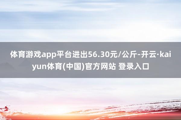 体育游戏app平台进出56.30元/公斤-开云·kaiyun体育(中国)官方网站 登录入口