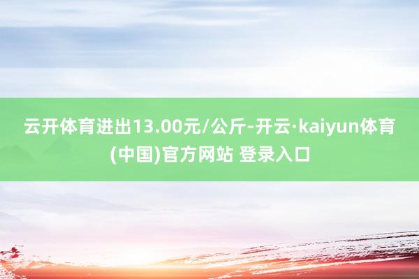云开体育进出13.00元/公斤-开云·kaiyun体育(中国)官方网站 登录入口