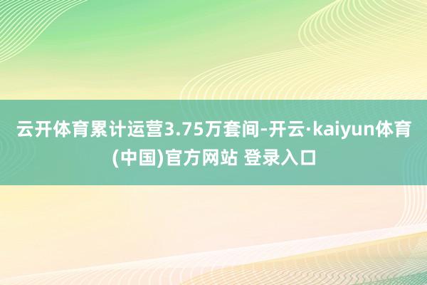 云开体育累计运营3.75万套间-开云·kaiyun体育(中国)官方网站 登录入口