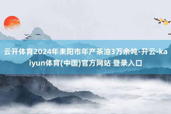 云开体育2024年耒阳市年产茶油3万余吨-开云·kaiyun体育(中国)官方网站 登录入口