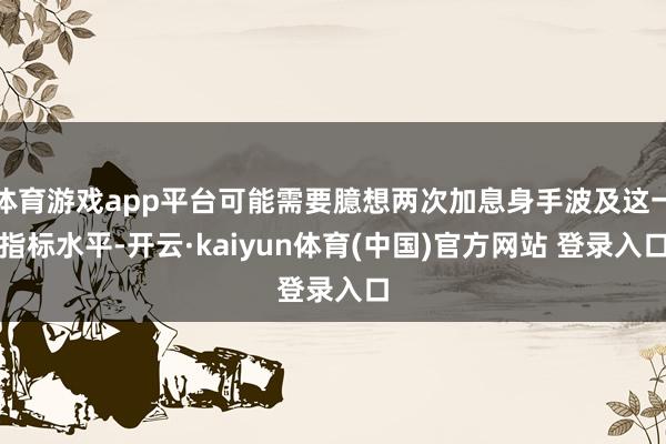 体育游戏app平台可能需要臆想两次加息身手波及这一指标水平-开云·kaiyun体育(中国)官方网站 登录入口