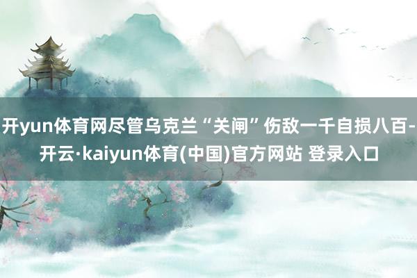 开yun体育网尽管乌克兰“关闸”伤敌一千自损八百-开云·kaiyun体育(中国)官方网站 登录入口