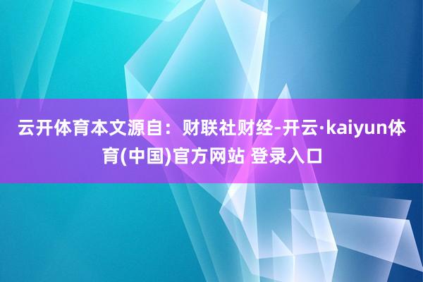 云开体育本文源自:财联社财经-开云·kaiyun体育(中国)官方网站 登录入口