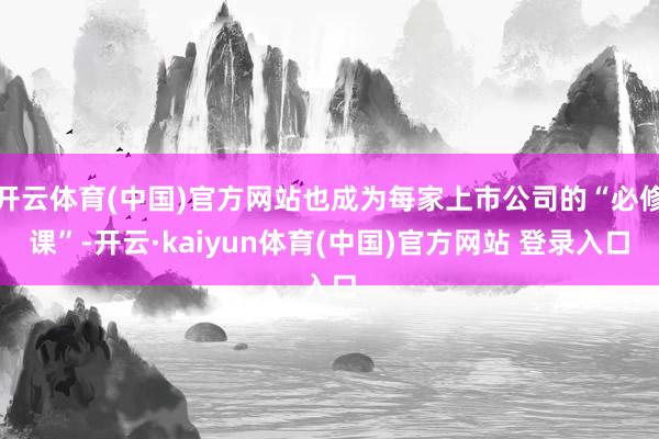 开云体育(中国)官方网站也成为每家上市公司的“必修课”-开云·kaiyun体育(中国)官方网站 登录入口
