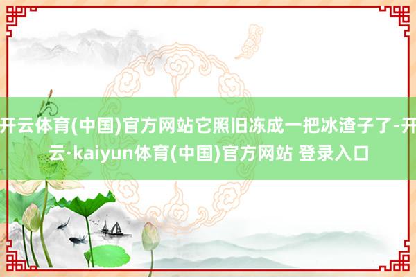 开云体育(中国)官方网站它照旧冻成一把冰渣子了-开云·kaiyun体育(中国)官方网站 登录入口