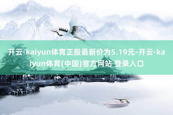 开云·kaiyun体育正股最新价为5.19元-开云·kaiyun体育(中国)官方网站 登录入口