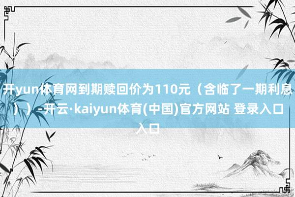 开yun体育网到期赎回价为110元（含临了一期利息））-开云·kaiyun体育(中国)官方网站 登录入口