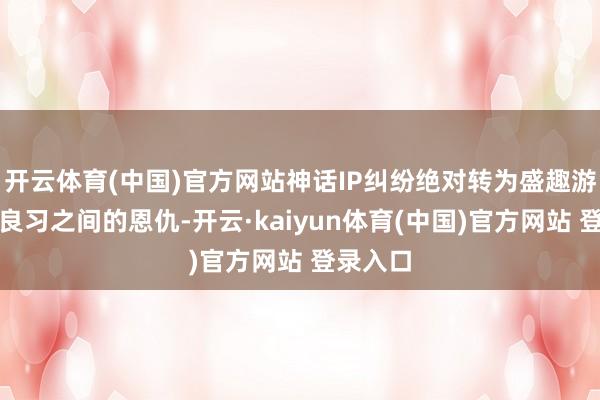 开云体育(中国)官方网站神话IP纠纷绝对转为盛趣游戏与娱良习之间的恩仇-开云·kaiyun体育(中国)官方网站 登录入口
