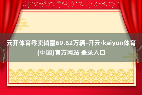 云开体育零卖销量69.62万辆-开云·kaiyun体育(中国)官方网站 登录入口