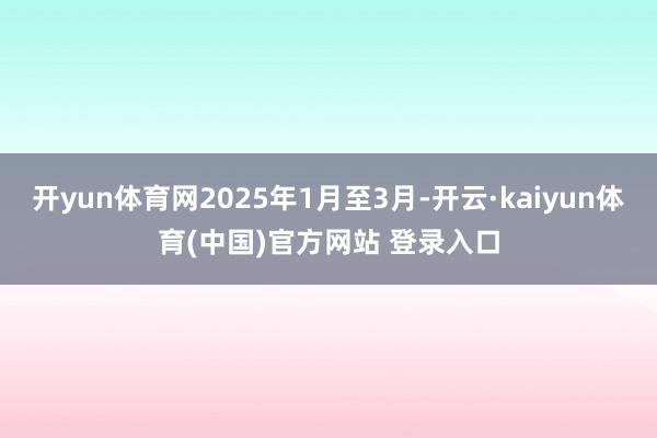 开yun体育网2025年1月至3月-开云·kaiyun体育(中国)官方网站 登录入口