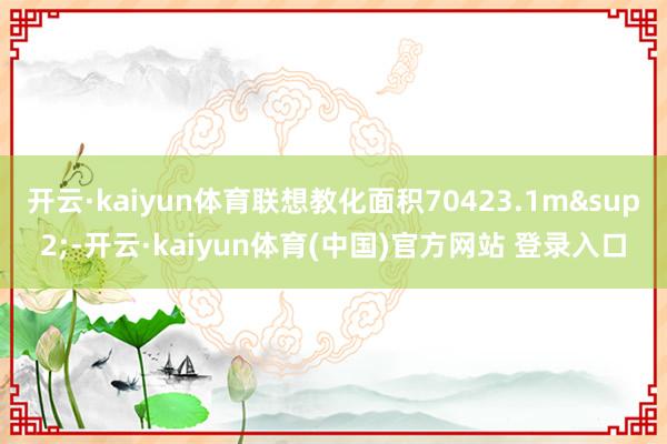 开云·kaiyun体育联想教化面积70423.1m&sup2;-开云·kaiyun体育(中国)官方网站 登录入口