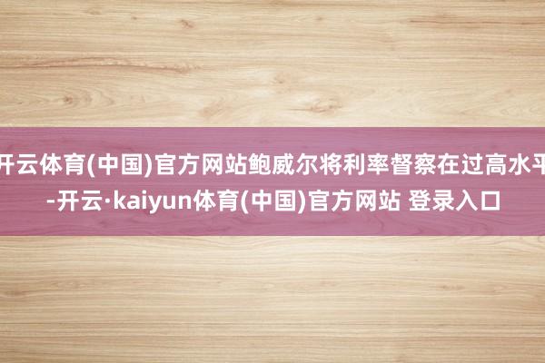 开云体育(中国)官方网站鲍威尔将利率督察在过高水平-开云·kaiyun体育(中国)官方网站 登录入口