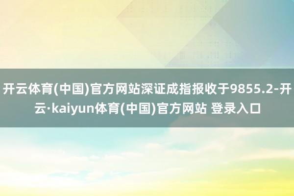 开云体育(中国)官方网站深证成指报收于9855.2-开云·kaiyun体育(中国)官方网站 登录入口