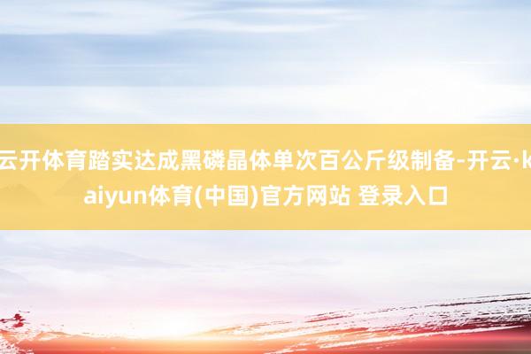 云开体育踏实达成黑磷晶体单次百公斤级制备-开云·kaiyun体育(中国)官方网站 登录入口