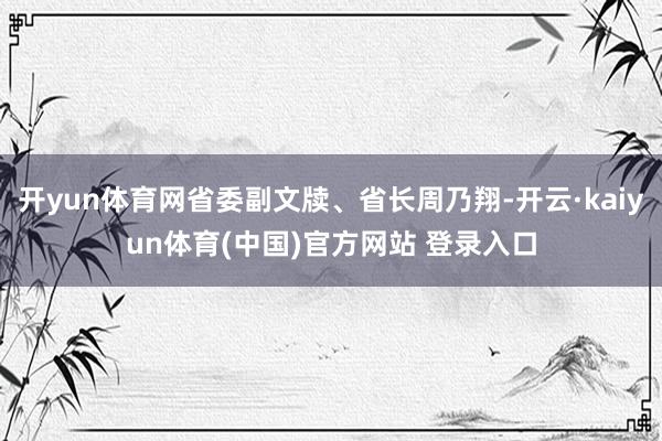开yun体育网省委副文牍、省长周乃翔-开云·kaiyun体育(中国)官方网站 登录入口