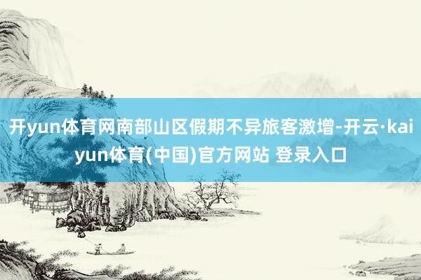 开yun体育网南部山区假期不异旅客激增-开云·kaiyun体育(中国)官方网站 登录入口
