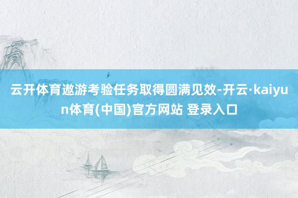 云开体育遨游考验任务取得圆满见效-开云·kaiyun体育(中国)官方网站 登录入口