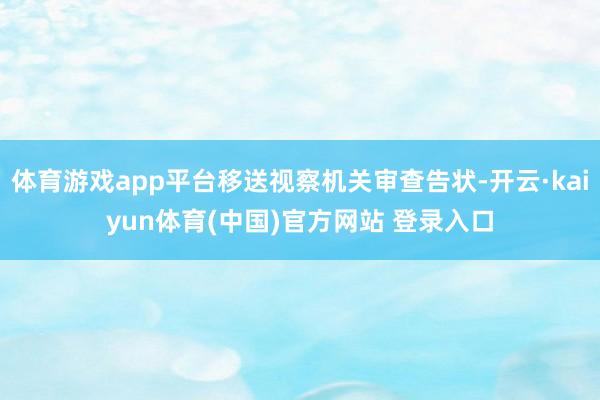 体育游戏app平台移送视察机关审查告状-开云·kaiyun体育(中国)官方网站 登录入口
