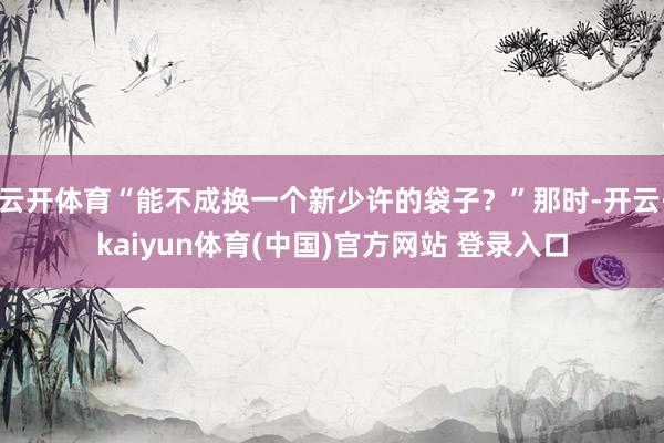 云开体育“能不成换一个新少许的袋子？”那时-开云·kaiyun体育(中国)官方网站 登录入口