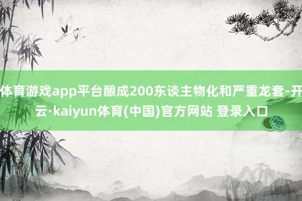 体育游戏app平台酿成200东谈主物化和严重龙套-开云·kaiyun体育(中国)官方网站 登录入口