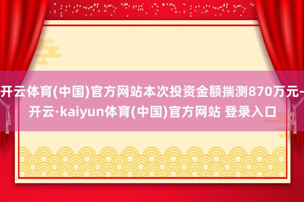 开云体育(中国)官方网站本次投资金额揣测870万元-开云·kaiyun体育(中国)官方网站 登录入口