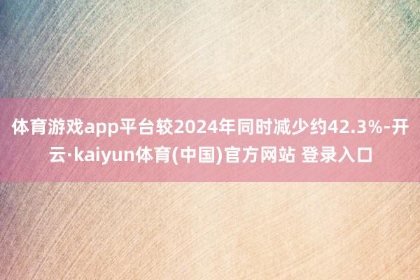 体育游戏app平台较2024年同时减少约42.3%-开云·kaiyun体育(中国)官方网站 登录入口