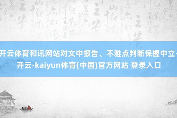 开云体育和讯网站对文中报告、不雅点判断保握中立-开云·kaiyun体育(中国)官方网站 登录入口